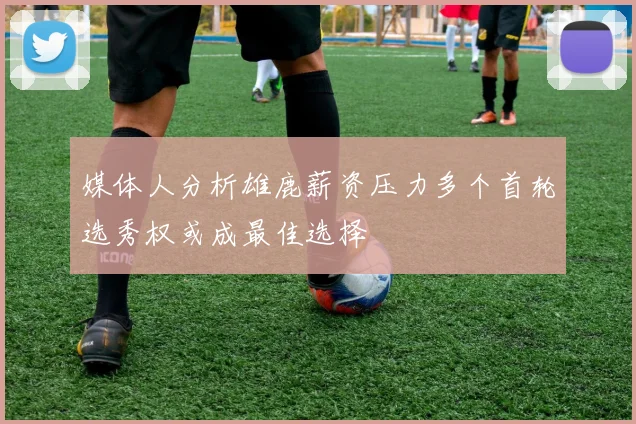 媒体人分析雄鹿薪资压力多个首轮选秀权或成最佳选择