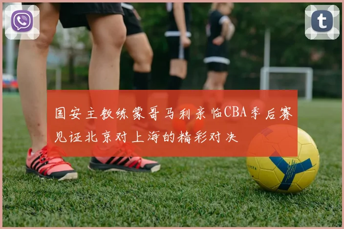 国安主教练蒙哥马利亲临CBA季后赛见证北京对上海的精彩对决