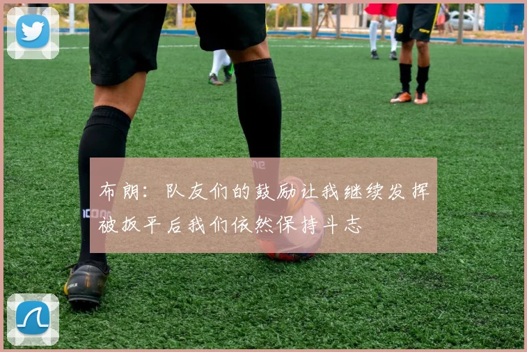 布朗：队友们的鼓励让我继续发挥被扳平后我们依然保持斗志