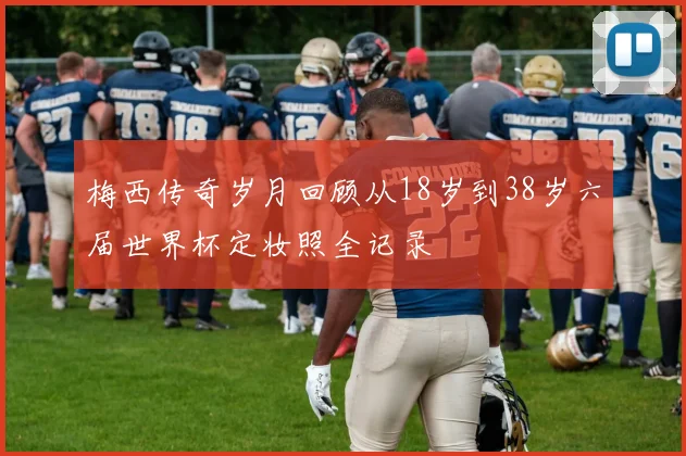 梅西传奇岁月回顾从18岁到38岁六届世界杯定妆照全记录