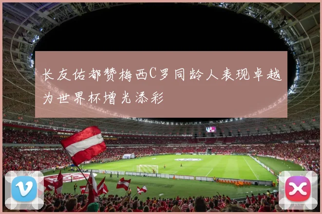 长友佑都赞梅西C罗同龄人表现卓越为世界杯增光添彩