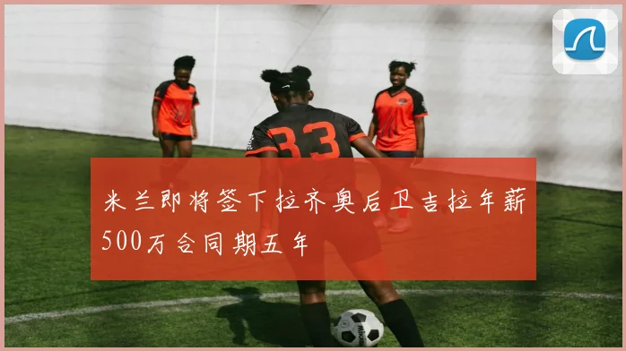 米兰即将签下拉齐奥后卫吉拉年薪500万合同期五年