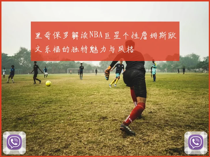 里奇保罗解读NBA巨星个性詹姆斯欧文乐福的独特魅力与风格