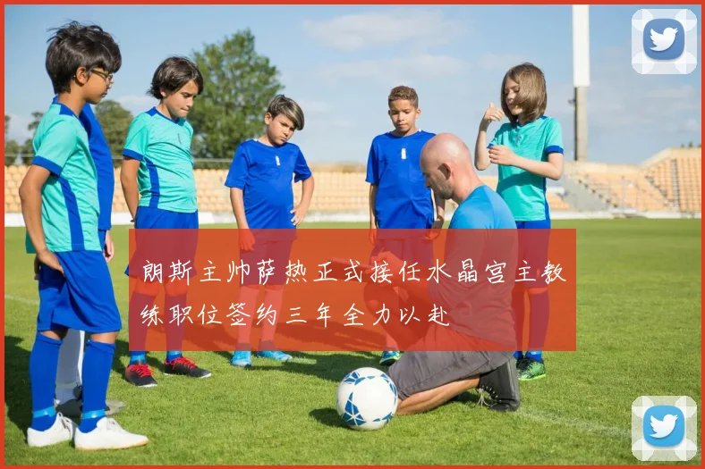 朗斯主帅萨热正式接任水晶宫主教练职位签约三年全力以赴
