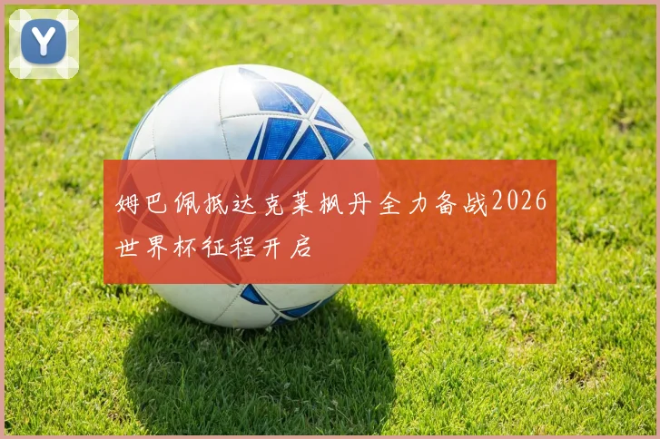 姆巴佩抵达克莱枫丹全力备战2026世界杯征程开启