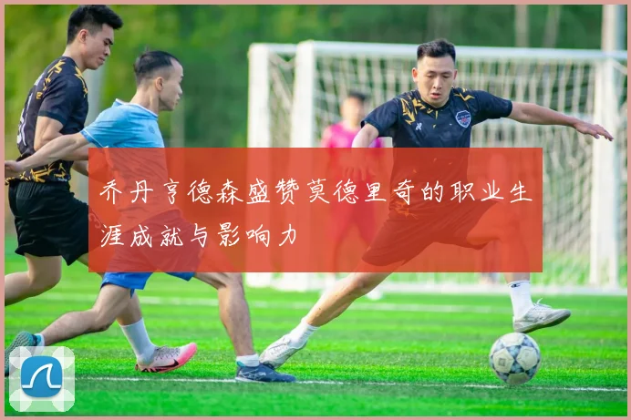 乔丹亨德森盛赞莫德里奇的职业生涯成就与影响力