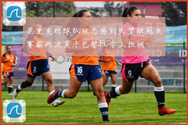 恩里克对球队状态感到失望欧冠决赛前两次负于巴黎FC令人担忧