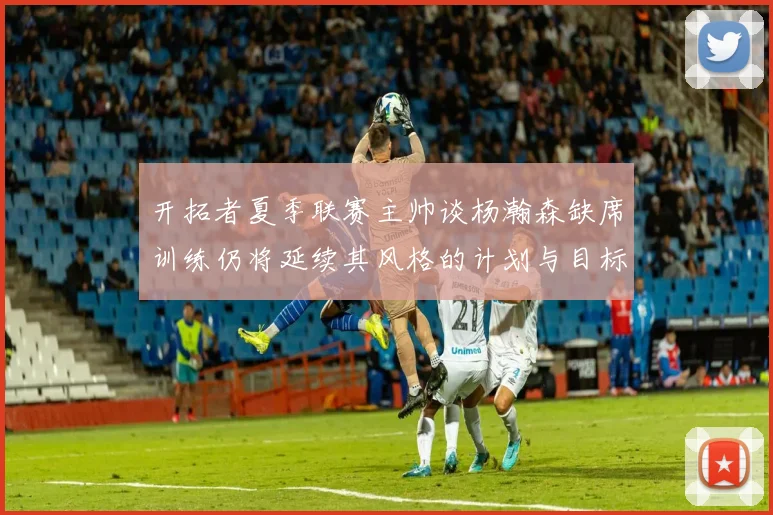 开拓者夏季联赛主帅谈杨瀚森缺席训练仍将延续其风格的计划与目标