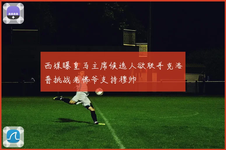 西媒曝皇马主席候选人欲联手克洛普挑战老佛爷支持穆帅