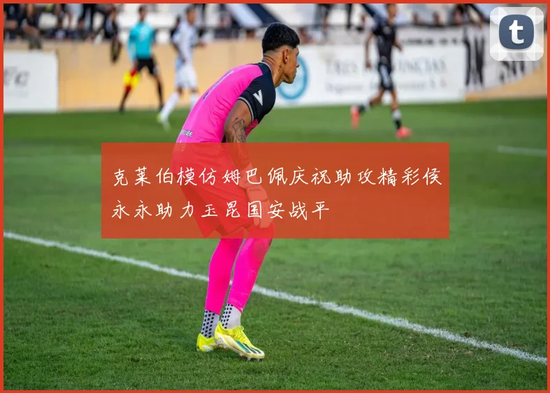 克莱伯模仿姆巴佩庆祝助攻精彩侯永永助力玉昆国安战平