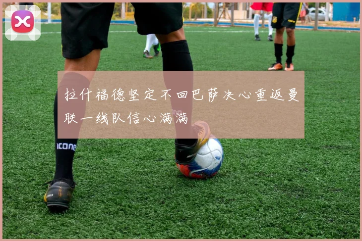 拉什福德坚定不回巴萨决心重返曼联一线队信心满满