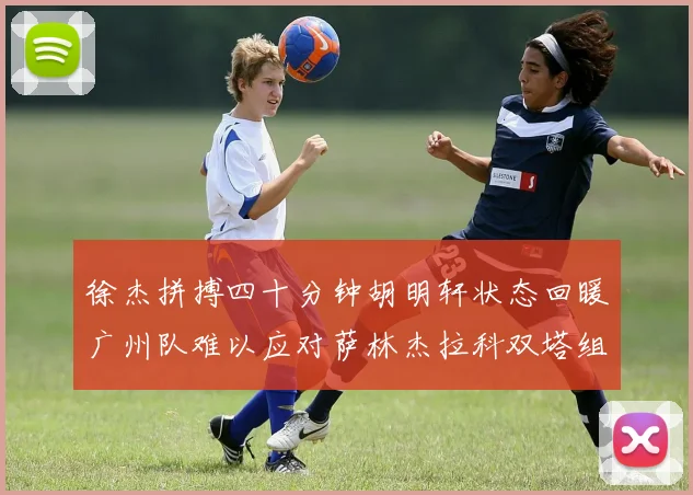 徐杰拼搏四十分钟胡明轩状态回暖广州队难以应对萨林杰拉科双塔组合